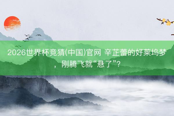 2026世界杯竞猜(中国)官网 辛芷蕾的好莱坞梦，刚腾飞就“悬了”？