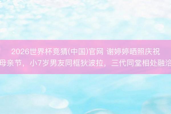 2026世界杯竞猜(中国)官网 谢婷婷晒照庆祝母亲节,小7岁男友同框狄波拉,三代同堂相处融洽
