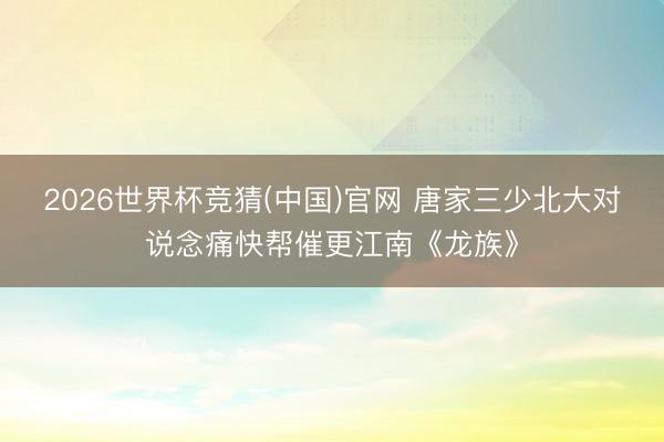 2026世界杯竞猜(中国)官网 唐家三少北大对说念痛快帮催更江南《龙族》