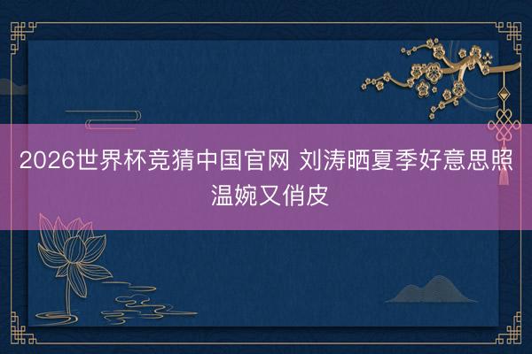 2026世界杯竞猜中国官网 刘涛晒夏季好意思照 温婉又俏皮