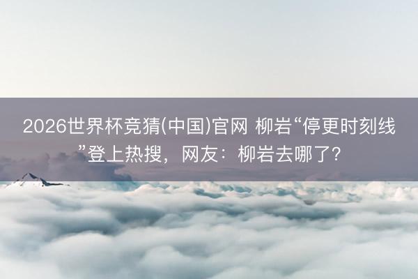 2026世界杯竞猜(中国)官网 柳岩“停更时刻线”登上热搜，网友：柳岩去哪了？