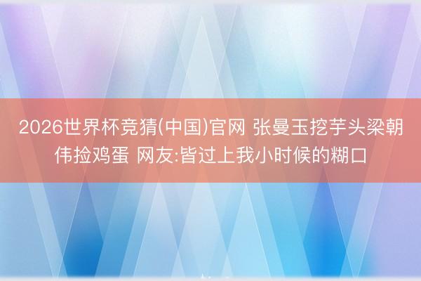 2026世界杯竞猜(中国)官网 张曼玉挖芋头梁朝伟捡鸡蛋 网友:皆过上我小时候的糊口