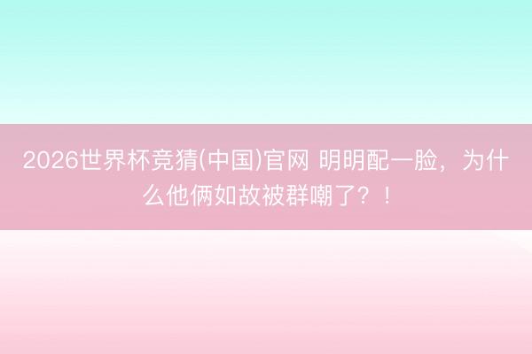 2026世界杯竞猜(中国)官网 明明配一脸，为什么他俩如故被群嘲了？！