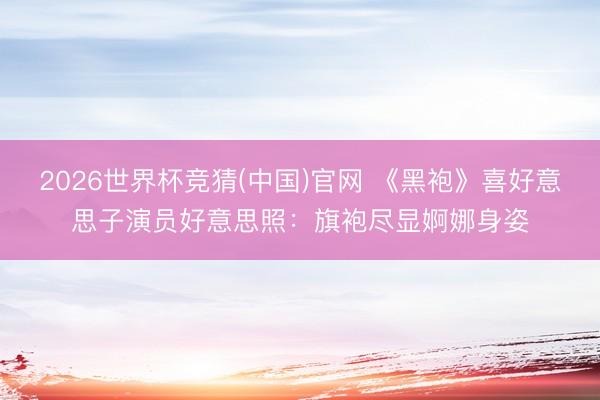 2026世界杯竞猜(中国)官网 《黑袍》喜好意思子演员好意思照：旗袍尽显婀娜身姿