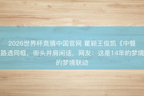 2026世界杯竞猜中国官网 瞿颖王俊凯《中餐厅》路透同框,街头并肩闲话,网友:这是14年的梦境联动