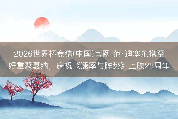 2026世界杯竞猜(中国)官网 范·迪塞尔携至好重聚戛纳，庆祝《速率与阵势》上映25周年
