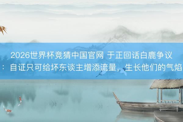 2026世界杯竞猜中国官网 于正回话白鹿争议：自证只可给坏东谈主增添流量，生长他们的气焰