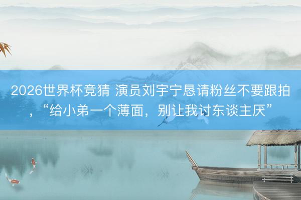 2026世界杯竞猜 演员刘宇宁恳请粉丝不要跟拍，“给小弟一个薄面，别让我讨东谈主厌”