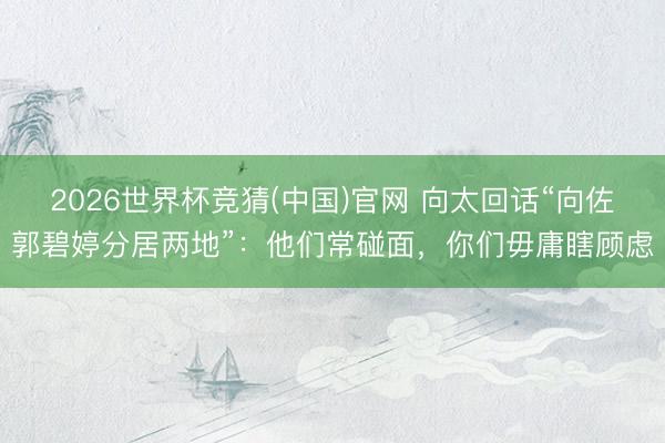 2026世界杯竞猜(中国)官网 向太回话“向佐郭碧婷分居两地”：他们常碰面，你们毋庸瞎顾虑