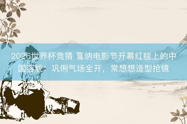2026世界杯竞猜 戛纳电影节开幕红毯上的中国容貌：巩俐气场全开，常想想造型抢镜