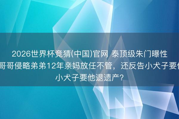 2026世界杯竞猜(中国)官网 泰顶级朱门曝性侵丑闻！哥哥侵略弟弟12年亲妈放任不管，还反告小犬子要他退遗产？