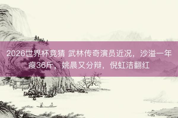 2026世界杯竞猜 武林传奇演员近况，沙溢一年瘦36斤，姚晨又分辩，倪虹洁翻红