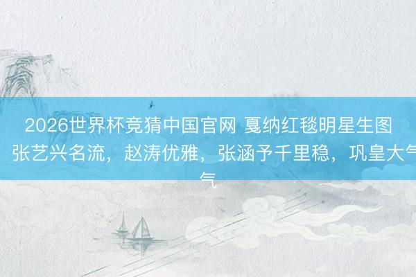 2026世界杯竞猜中国官网 戛纳红毯明星生图：张艺兴名流，赵涛优雅，张涵予千里稳，巩皇大气