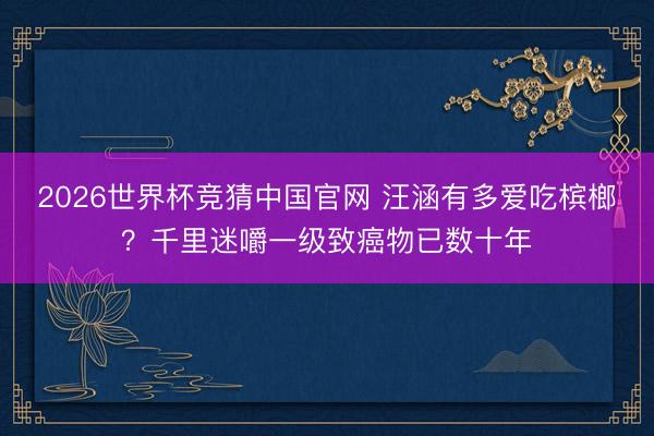 2026世界杯竞猜中国官网 汪涵有多爱吃槟榔？千里迷嚼一级致癌物已数十年