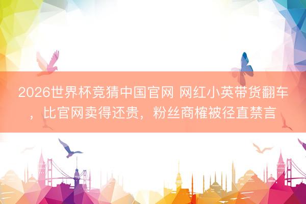 2026世界杯竞猜中国官网 网红小英带货翻车，比官网卖得还贵，粉丝商榷被径直禁言