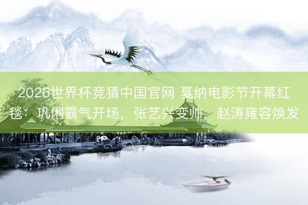2026世界杯竞猜中国官网 戛纳电影节开幕红毯：巩俐霸气开场，张艺兴变帅，赵涛雍容焕发