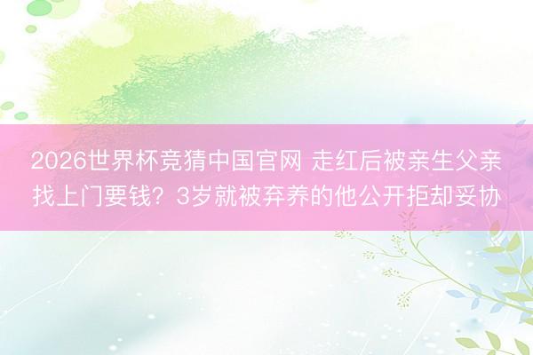 2026世界杯竞猜中国官网 走红后被亲生父亲找上门要钱？3岁就被弃养的他公开拒却妥协