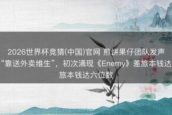 2026世界杯竞猜(中国)官网 煎饼果仔团队发声明否定“靠送外卖维生”，初次涌现《Enemy》差旅本钱达六位数