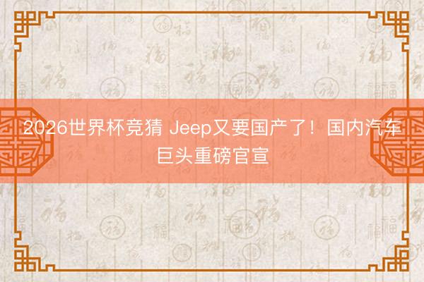 2026世界杯竞猜 Jeep又要国产了！国内汽车巨头重磅官宣