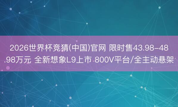 2026世界杯竞猜(中国)官网 限时售43.98-48.98万元 全新想象L9上市 800V平台/全主动悬架