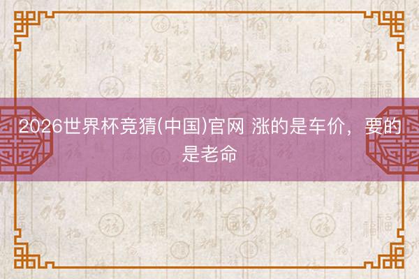 2026世界杯竞猜(中国)官网 涨的是车价，要的是老命