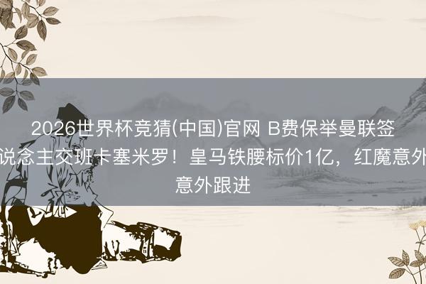 2026世界杯竞猜(中国)官网 B费保举曼联签一东说念主交班卡塞米罗！皇马铁腰标价1亿，红魔意外跟进