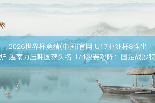 2026世界杯竞猜(中国)官网 U17亚洲杯8强出炉 越南力压韩国获头名 1/4决赛对阵：国足战沙特