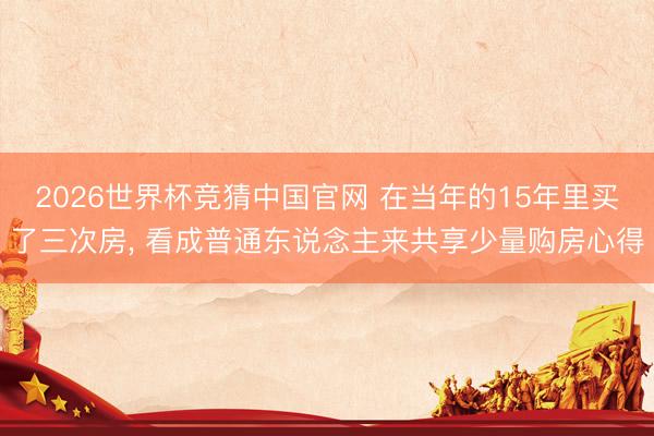 2026世界杯竞猜中国官网 在当年的15年里买了三次房， 看成普通东说念主来共享少量购房心得