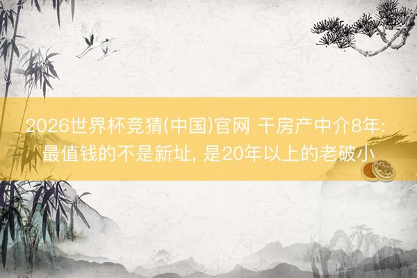 2026世界杯竞猜(中国)官网 干房产中介8年: 最值钱的不是新址， 是20年以上的老破小