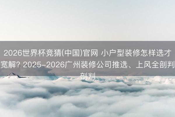 2026世界杯竞猜(中国)官网 小户型装修怎样选才宽解? 2025-2026广州装修公司推选、上风全剖判