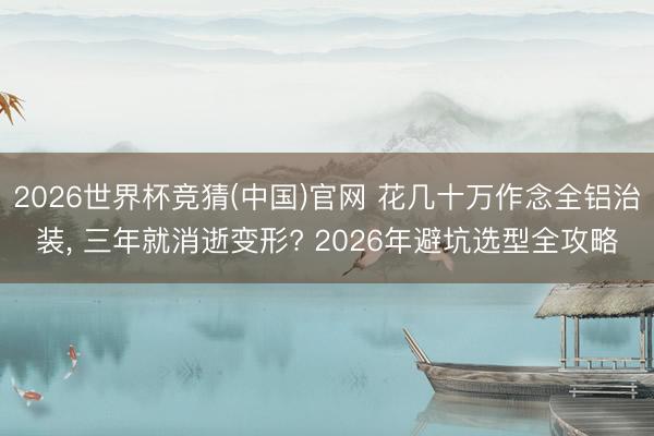 2026世界杯竞猜(中国)官网 花几十万作念全铝治装, 三年就消逝变形? 2026年避坑选型全攻略
