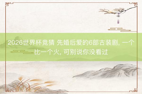 2026世界杯竞猜 先婚后爱的6部古装剧， 一个比一个火， 可别说你没看过