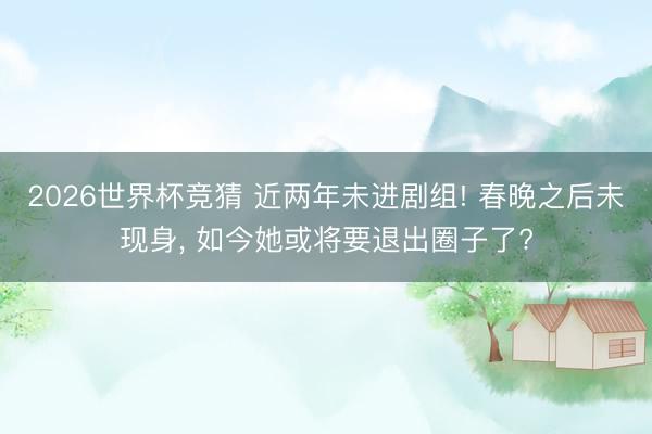 2026世界杯竞猜 近两年未进剧组! 春晚之后未现身， 如今她或将要退出圈子了?