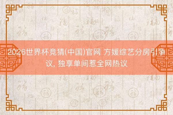 2026世界杯竞猜(中国)官网 方媛综艺分房引争议， 独享单间惹全网热议