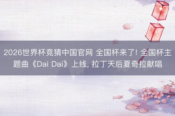 2026世界杯竞猜中国官网 全国杯来了! 全国杯主题曲《Dai Dai》上线， 拉丁天后夏奇拉献唱