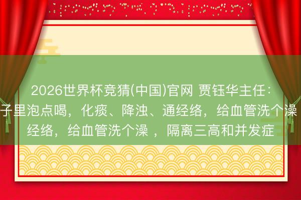 2026世界杯竞猜(中国)官网 贾钰华主任：血管堵塞生怕它！杯子里泡点喝，化痰、降浊、通经络，给血管洗个澡 ，隔离三高和并发症