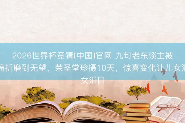 2026世界杯竞猜(中国)官网 九旬老东谈主被病痛折磨到无望,荣圣堂珍摄10天,惊喜变化让儿女泪目