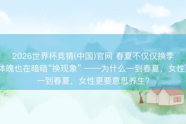 2026世界杯竞猜(中国)官网 春夏不仅仅换季，女东说念主体魄也在暗暗“换现象” ——为什么一到春夏，女性更要意思养生？