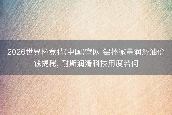 2026世界杯竞猜(中国)官网 铝棒微量润滑油价钱揭秘， 耐斯润滑科技用度若何