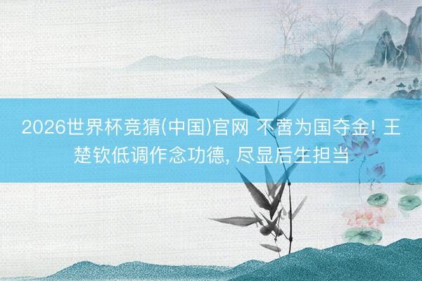 2026世界杯竞猜(中国)官网 不啻为国夺金! 王楚钦低调作念功德， 尽显后生担当