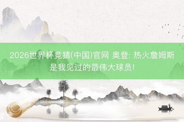 2026世界杯竞猜(中国)官网 奥登: 热火詹姆斯是我见过的最伟大球员!