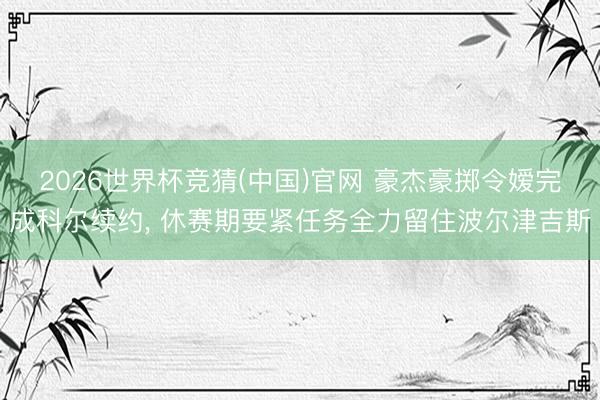 2026世界杯竞猜(中国)官网 豪杰豪掷令嫒完成科尔续约， 休赛期要紧任务全力留住波尔津吉斯