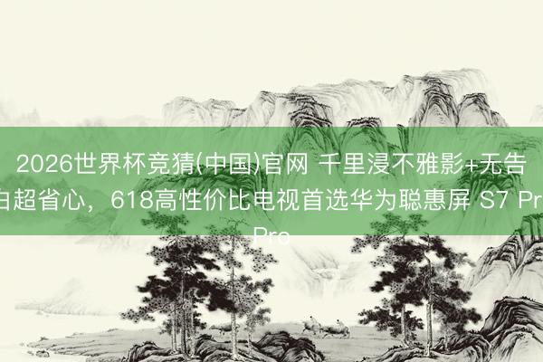 2026世界杯竞猜(中国)官网 千里浸不雅影+无告白超省心，618高性价比电视首选华为聪惠屏 S7 Pro