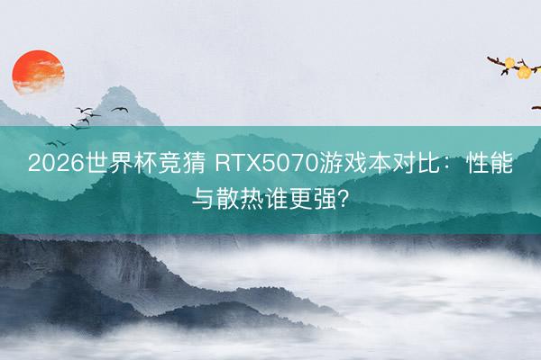 2026世界杯竞猜 RTX5070游戏本对比：性能与散热谁更强？