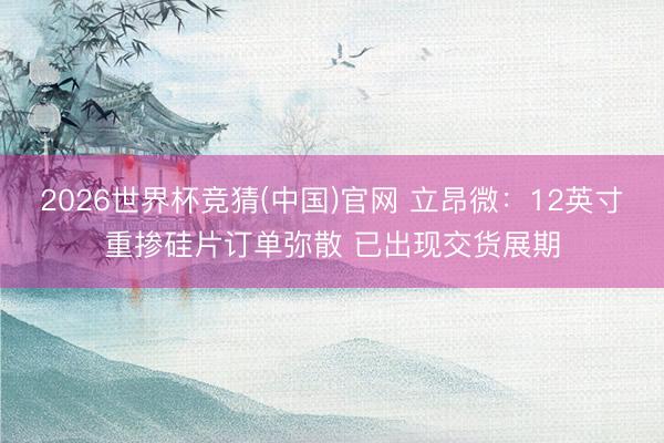 2026世界杯竞猜(中国)官网 立昂微：12英寸重掺硅片订单弥散 已出现交货展期