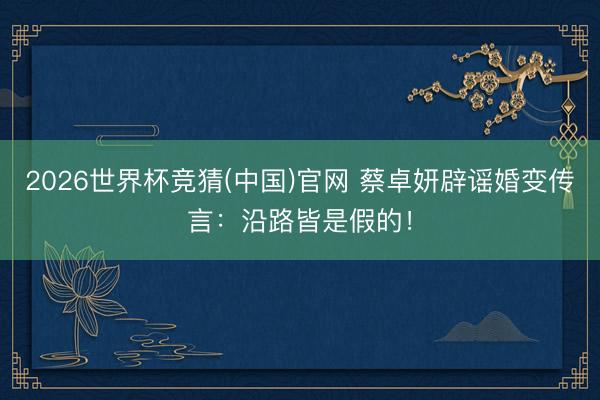 2026世界杯竞猜(中国)官网 蔡卓妍辟谣婚变传言：沿路皆是假的！