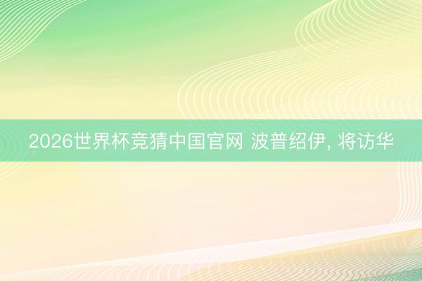 2026世界杯竞猜中国官网 波普绍伊， 将访华