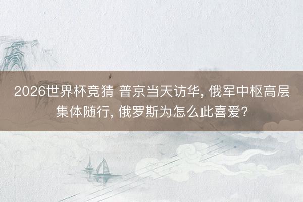 2026世界杯竞猜 普京当天访华， 俄军中枢高层集体随行， 俄罗斯为怎么此喜爱?
