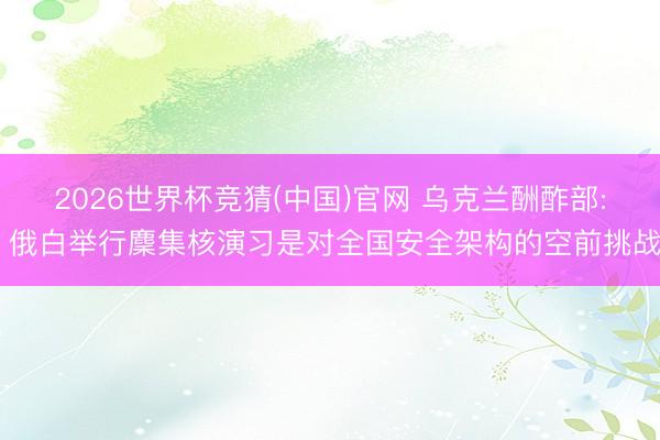 2026世界杯竞猜(中国)官网 乌克兰酬酢部: 俄白举行麇集核演习是对全国安全架构的空前挑战