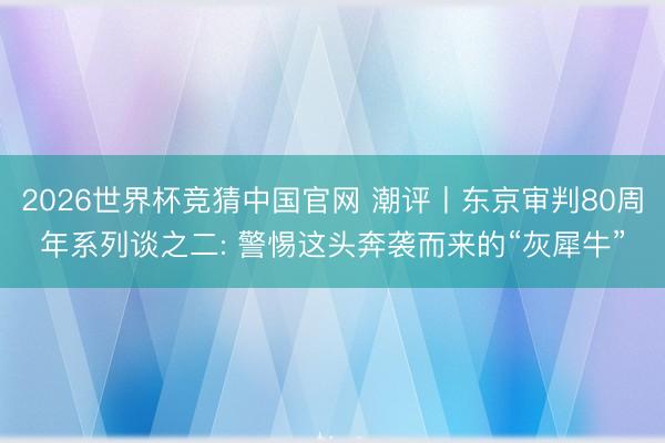 2026世界杯竞猜中国官网 潮评丨东京审判80周年系列谈之二: 警惕这头奔袭而来的“灰犀牛”